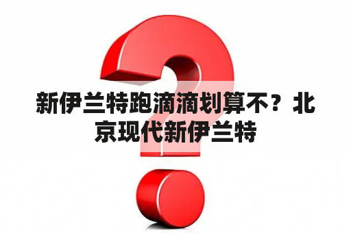 新伊兰特跑滴滴划算不？北京现代新伊兰特