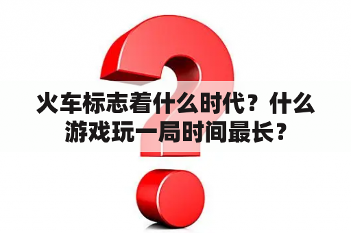 火车标志着什么时代？什么游戏玩一局时间最长？