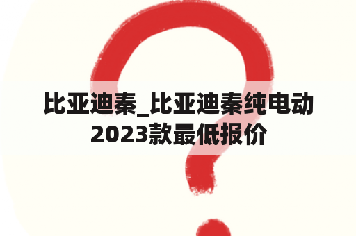 比亚迪秦_比亚迪秦纯电动2023款最低报价