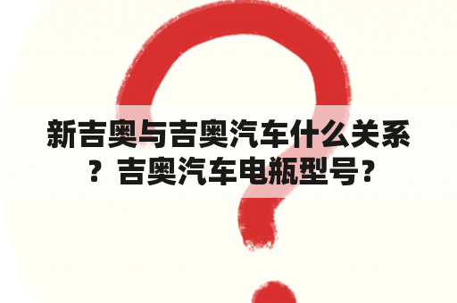 新吉奥与吉奥汽车什么关系？吉奥汽车电瓶型号？