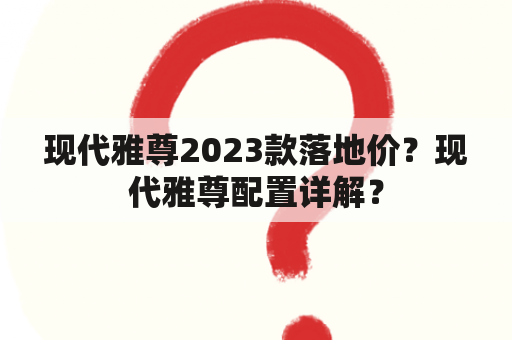 现代雅尊2023款落地价？现代雅尊配置详解？