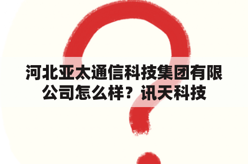 河北亚太通信科技集团有限公司怎么样？讯天科技