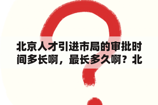 北京人才引进市局的审批时间多长啊，最长多久啊？北京有哪些人才市场？