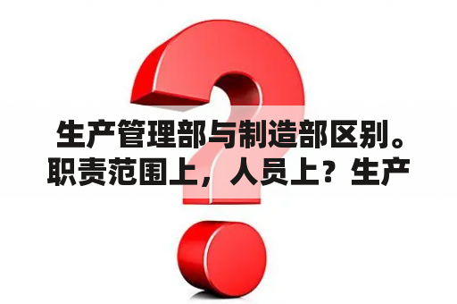 生产管理部与制造部区别。职责范围上，人员上？生产技术部职责