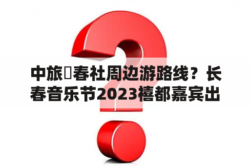 中旅長春社周边游路线？长春音乐节2023禧都嘉宾出场顺序？