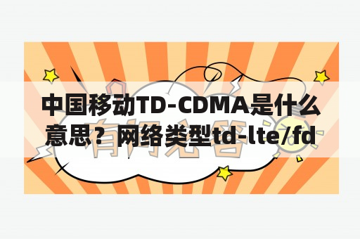 中国移动TD-CDMA是什么意思？网络类型td-lte/fdd-lte/cdma/gsm和fdd-lte/td-lte/fdd-lte/cdma/gsm有什么区别？