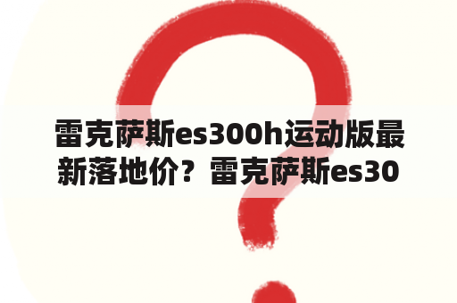 雷克萨斯es300h运动版最新落地价？雷克萨斯es300h是什么级别车？