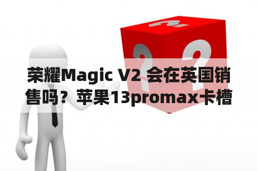 荣耀Magic V2 会在英国销售吗？苹果13promax卡槽哪个是主卡？