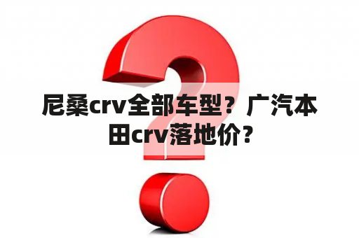 尼桑crv全部车型？广汽本田crv落地价？