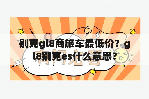 别克gl8商旅车最低价？gl8别克es什么意思？