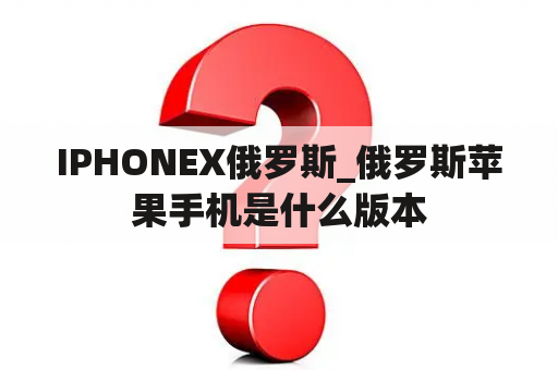 IPHONEX俄罗斯_俄罗斯苹果手机是什么版本