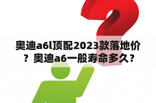 奥迪a6l顶配2023款落地价？奥迪a6一般寿命多久？