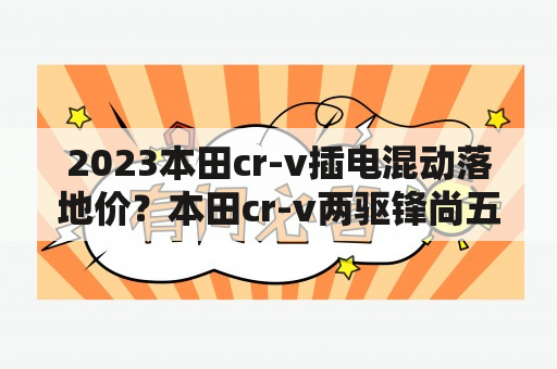 2023本田cr-v插电混动落地价？本田cr-v两驱锋尚五座落地价？