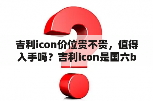 吉利icon价位贵不贵，值得入手吗？吉利icon是国六b吗？