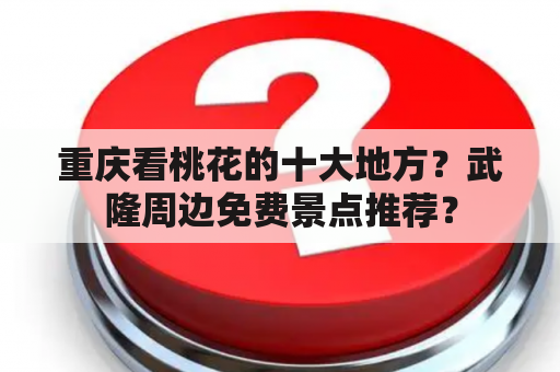 重庆看桃花的十大地方？武隆周边免费景点推荐？