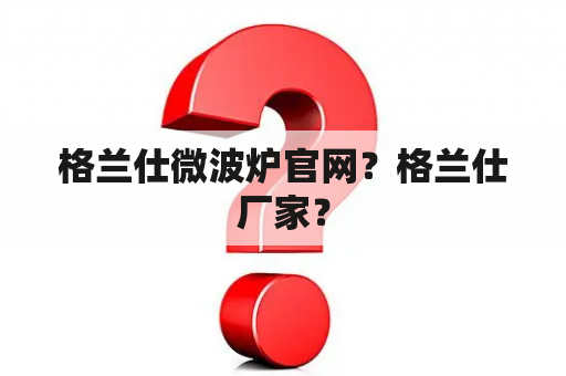 格兰仕微波炉官网？格兰仕厂家？