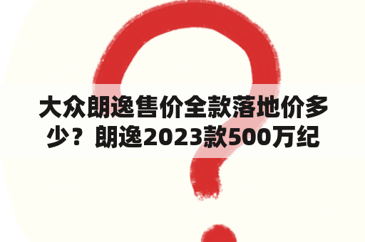 大众朗逸售价全款落地价多少？朗逸2023款500万纪念版高配落地价？