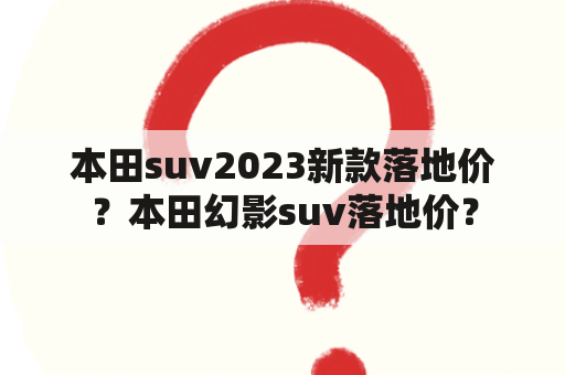 本田suv2023新款落地价？本田幻影suv落地价？