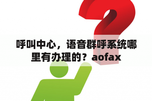 呼叫中心，语音群呼系统哪里有办理的？aofax