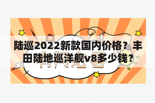 陆巡2022新款国内价格？丰田陆地巡洋舰v8多少钱？