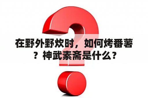 在野外野炊时，如何烤番薯？神武素斋是什么？