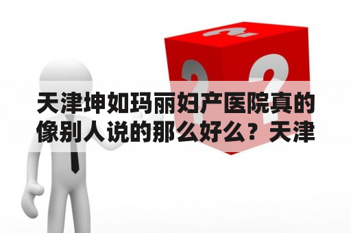 天津坤如玛丽妇产医院真的像别人说的那么好么？天津妇幼保健院好不好呢？