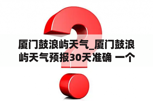 厦门鼓浪屿天气_厦门鼓浪屿天气预报30天准确 一个月