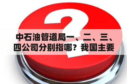 中石油管道局一、二、三、四公司分别指哪？我国主要的油气管道？