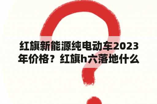 红旗新能源纯电动车2023年价格？红旗h六落地什么价格？