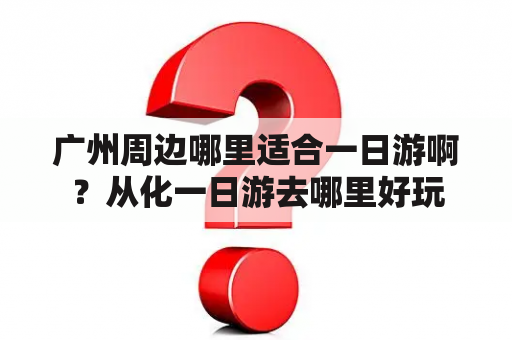 广州周边哪里适合一日游啊？从化一日游去哪里好玩