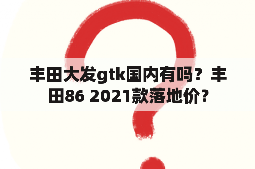 丰田大发gtk国内有吗？丰田86 2021款落地价？