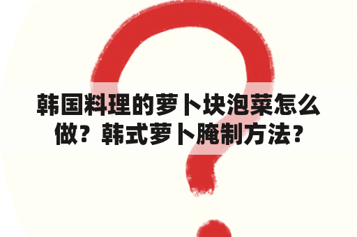 韩国料理的萝卜块泡菜怎么做？韩式萝卜腌制方法？