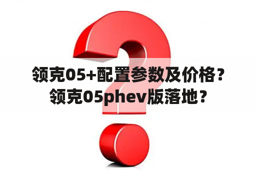 领克05+配置参数及价格？领克05phev版落地？