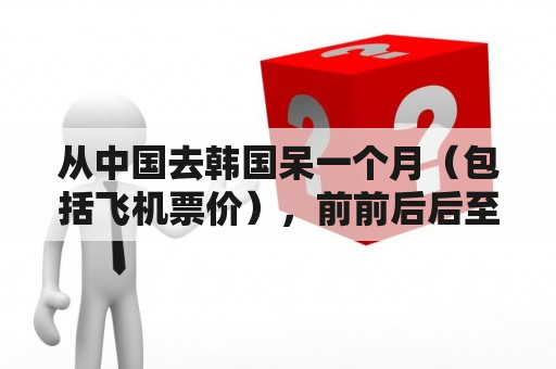 从中国去韩国呆一个月（包括飞机票价），前前后后至少要花多少钱？去韩国劳务签证要多少钱？有保证金这回事么？