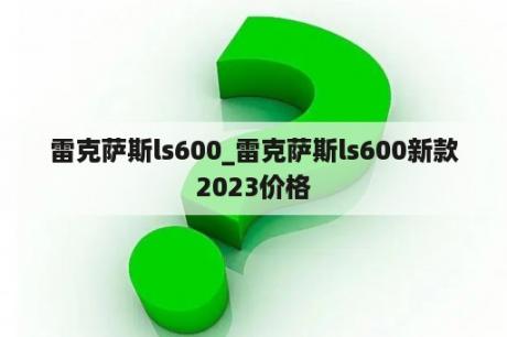 雷克萨斯ls600_雷克萨斯ls600新款2023价格