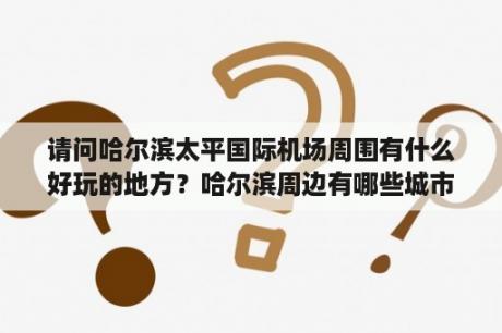 请问哈尔滨太平国际机场周围有什么好玩的地方？哈尔滨周边有哪些城市？