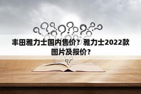 丰田雅力士国内售价？雅力士2022款图片及报价？