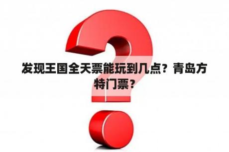 发现王国全天票能玩到几点？青岛方特门票？