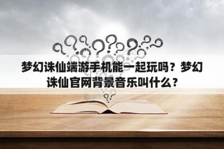 梦幻诛仙端游手机能一起玩吗？梦幻诛仙官网背景音乐叫什么？