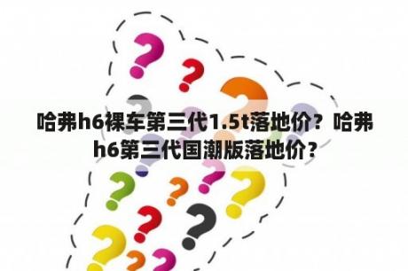 哈弗h6裸车第三代1.5t落地价？哈弗h6第三代国潮版落地价？