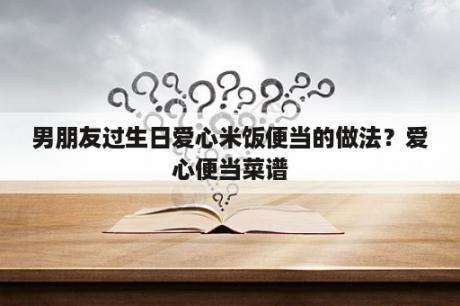 男朋友过生日爱心米饭便当的做法？爱心便当菜谱