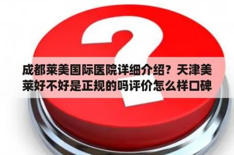 成都莱美国际医院详细介绍？天津美莱好不好是正规的吗评价怎么样口碑好吗？