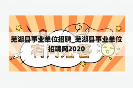 芜湖县事业单位招聘_芜湖县事业单位招聘网2020