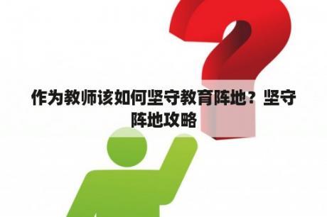 作为教师该如何坚守教育阵地？坚守阵地攻略