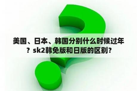 美国、日本、韩国分别什么时候过年？sk2韩免版和日版的区别？