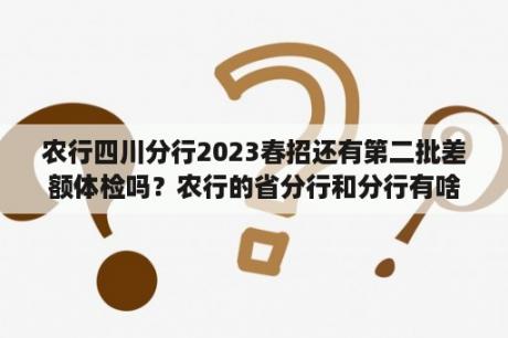 农行四川分行2023春招还有第二批差额体检吗？农行的省分行和分行有啥差别？