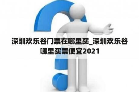 深圳欢乐谷门票在哪里买_深圳欢乐谷哪里买票便宜2021