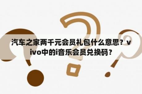 汽车之家两千元会员礼包什么意思？vivo中的i音乐会员兑换码？