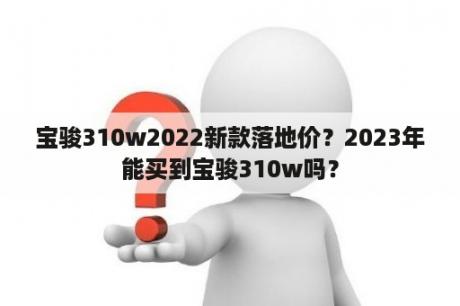 宝骏310w2022新款落地价？2023年能买到宝骏310w吗？