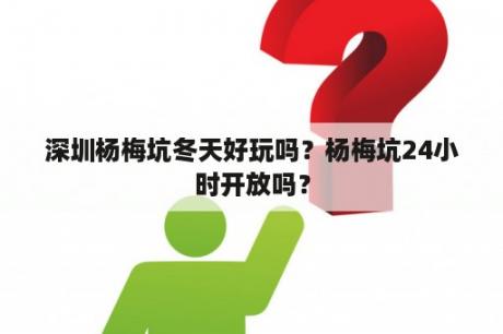 深圳杨梅坑冬天好玩吗？杨梅坑24小时开放吗？